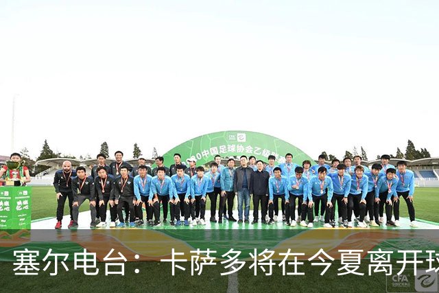 塞尔电台：卡萨多将在今夏离开球队 利雅得新月是具吸引力的选择